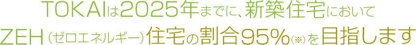 TOKAIは2025年までに、新築住宅においてZEH（ゼロエネルギー）住宅の割合95%を達成します。